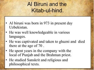 Al Biruni and the
Kitab-ul-hind.
• Al biruni was born in 973 in present day
Uzbekistan.
• He was well knowledgeable in various
languages.
• He was captivated and taken to ghazni and died
there at the age of 70 .
• He spent years in the company with the
local of Punjab and the Brahman priest.
• He studied Sanskrit and religious and
philosophical texts.
 