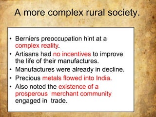 A more complex rural society.
• Berniers preoccupation hint at a
complex reality.
• Artisans had no incentives to improve
the life of their manufactures.
• Manufactures were already in decline.
• Precious metals flowed into India.
• Also noted the existence of a
prosperous merchant community
engaged in trade.
 