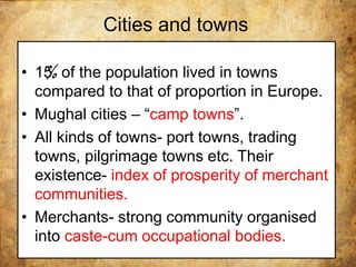 Cities and towns
• 15 of the population lived in towns
compared to that of proportion in Europe.
• Mughal cities – “camp towns”.
• All kinds of towns- port towns, trading
towns, pilgrimage towns etc. Their
existence- index of prosperity of merchant
communities.
• Merchants- strong community organised
into caste-cum occupational bodies.
 