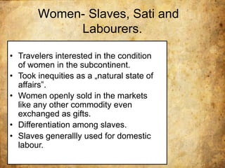 Women- Slaves, Sati and
Labourers.
• Travelers interested in the condition
of women in the subcontinent.
• Took inequities as a „natural state of
affairs‟.
• Women openly sold in the markets
like any other commodity even
exchanged as gifts.
• Differentiation among slaves.
• Slaves generallly used for domestic
labour.
 