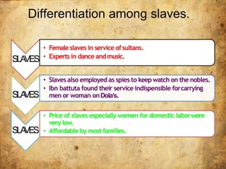 Differentiation among slaves.
SLAVES
• Female slaves in service ofsultans.
• Experts in dance andmusic.
SLAVES
• Slaves also employed as spies to keepwatch on the nobles.
• Ibn battuta found their service indispensible forcarrying
men or woman onDola’s.
SLAVES
• Price of slaves especially women for domestic laborwere
very low.
• Affordable by mostfamilies.
 