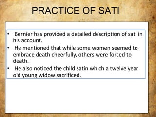 PRACTICE OF SATI
• Bernier has provided a detailed description of sati in
his account.
• He mentioned that while some women seemed to
embrace death cheerfully, others were forced to
death.
• He also noticed the child satin which a twelve year
old young widow sacrificed.
 