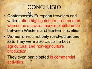 CONCLUSIO
N• Contemporary European travelers and
writers often highlighted the treatment of
women as a crucial marker of difference
between Western and Eastern societies.
• Women's lives not only revolved around
sati. They were also crucial in both
agricultural and non-agricultural
production.
• They even participated in commercial
activities.
 