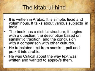 The kitab-ul-hind
• It is written in Arabic. It is simple, lucid and
voluminous. It talks about various subjects in
India.
• The book has a district structure, it begins
with a question, the description based on
sanskritic tradition, and the conclusion
with a comparison with other cultures.
• He translated text from sanskrit, pali and
prakrit into arabic.
• He was Critical about the way text was
written and wanted to approve them.
 