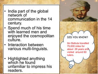 • India part of the global
network of
communication in the 14
century.
• Spend much of his time
with learned men and
enjoyed the cosmopolitan
culture.
• Interaction between
various multi-linguists.
• Highlighted anything
which he found
unfamiliar to impress his
readers.
DID YOU KNOW?
Ibn Battuta travelled
75,000 miles for
about 29 years and
visited around 60
rulers.
 