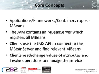 © C2B2 Consulting Limited 2013 
All Rights Reserved 
Core Concepts 
• Applications/Frameworks/Containers expose 
MBeans 
• The JVM contains an MBeanServer which 
registers all MBeans 
• Clients use the JMX API to connect to the 
MBeanServer and find relevant MBeans 
• Clients read/change values of attributes and 
invoke operations to manage the service 
 