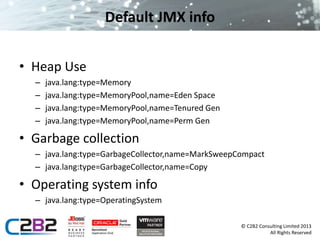 © C2B2 Consulting Limited 2013 
All Rights Reserved 
Default JMX info 
• Heap Use 
– java.lang:type=Memory 
– java.lang:type=MemoryPool,name=Eden Space 
– java.lang:type=MemoryPool,name=Tenured Gen 
– java.lang:type=MemoryPool,name=Perm Gen 
• Garbage collection 
– java.lang:type=GarbageCollector,name=MarkSweepCompact 
– java.lang:type=GarbageCollector,name=Copy 
• Operating system info 
– java.lang:type=OperatingSystem 
 