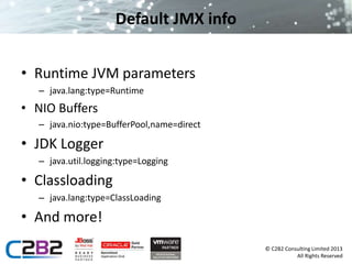 © C2B2 Consulting Limited 2013 
All Rights Reserved 
Default JMX info 
• Runtime JVM parameters 
– java.lang:type=Runtime 
• NIO Buffers 
– java.nio:type=BufferPool,name=direct 
• JDK Logger 
– java.util.logging:type=Logging 
• Classloading 
– java.lang:type=ClassLoading 
• And more! 
 