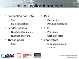 © C2B2 Consulting Limited 2013 
All Rights Reserved 
In an application server 
• Connection pool info 
– Sizes 
– Free connections 
• Servlet/JSP info 
– Number of requests 
– Number of errors 
• Thread pools 
– Sizes 
• JMS 
– Queue sizes 
– Pending messages 
• EJBs 
– Pool sizes 
– Cache hit rates 
• Connectors 
– In coming request 
volumes 
 