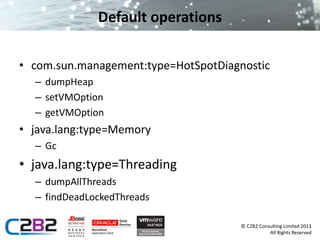 © C2B2 Consulting Limited 2013 
All Rights Reserved 
Default operations 
• com.sun.management:type=HotSpotDiagnostic 
– dumpHeap 
– setVMOption 
– getVMOption 
• java.lang:type=Memory 
– Gc 
• java.lang:type=Threading 
– dumpAllThreads 
– findDeadLockedThreads 
 