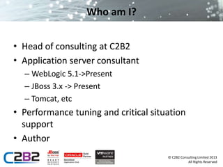 © C2B2 Consulting Limited 2013 
All Rights Reserved 
Who am I? 
• Head of consulting at C2B2 
• Application server consultant 
– WebLogic 5.1->Present 
– JBoss 3.x -> Present 
– Tomcat, etc 
• Performance tuning and critical situation 
support 
• Author 
 