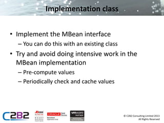 © C2B2 Consulting Limited 2013 
All Rights Reserved 
Implementation class 
• Implement the MBean interface 
– You can do this with an existing class 
• Try and avoid doing intensive work in the 
MBean implementation 
– Pre-compute values 
– Periodically check and cache values 
 