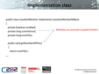 © C2B2 Consulting Limited 2013 
All Rights Reserved 
Implementation class 
public class LocationMonitor implements LocationMonitorMBean 
{ 
private boolean enabled; 
private long scanInterval; 
private long numFiles; 
public void getNumberOfFiles( 
{ 
return numFiles; 
... 
Attributes are accessed via getters/setters 
 