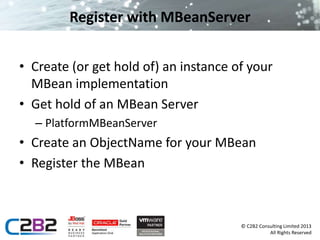 © C2B2 Consulting Limited 2013 
All Rights Reserved 
Register with MBeanServer 
• Create (or get hold of) an instance of your 
MBean implementation 
• Get hold of an MBean Server 
– PlatformMBeanServer 
• Create an ObjectName for your MBean 
• Register the MBean 
 