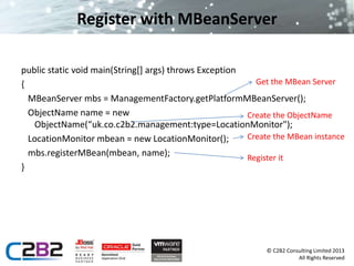 Get the MBean Server 
Create the ObjectName 
© C2B2 Consulting Limited 2013 
All Rights Reserved 
Register with MBeanServer 
public static void main(String[] args) throws Exception 
{ 
MBeanServer mbs = ManagementFactory.getPlatformMBeanServer(); 
ObjectName name = new 
ObjectName(“uk.co.c2b2.management:type=LocationMonitor"); 
LocationMonitor mbean = new LocationMonitor(); 
mbs.registerMBean(mbean, name); 
} 
Create the MBean instance 
Register it 
 