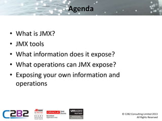 © C2B2 Consulting Limited 2013 
All Rights Reserved 
Agenda 
• What is JMX? 
• JMX tools 
• What information does it expose? 
• What operations can JMX expose? 
• Exposing your own information and 
operations 
 
