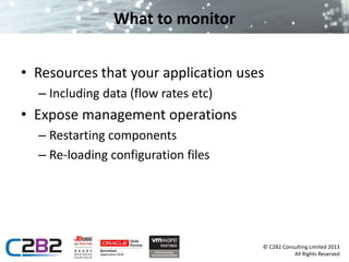 © C2B2 Consulting Limited 2013 
All Rights Reserved 
What to monitor 
• Resources that your application uses 
– Including data (flow rates etc) 
• Expose management operations 
– Restarting components 
– Re-loading configuration files 
 