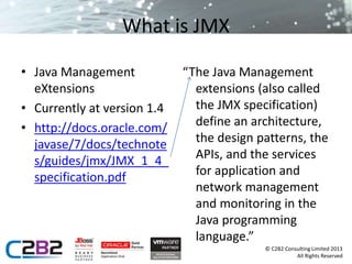 © C2B2 Consulting Limited 2013 
All Rights Reserved 
What is JMX 
• Java Management 
eXtensions 
• Currently at version 1.4 
• http://docs.oracle.com/ 
javase/7/docs/technote 
s/guides/jmx/JMX_1_4_ 
specification.pdf 
“The Java Management 
extensions (also called 
the JMX specification) 
define an architecture, 
the design patterns, the 
APIs, and the services 
for application and 
network management 
and monitoring in the 
Java programming 
language.” 
 