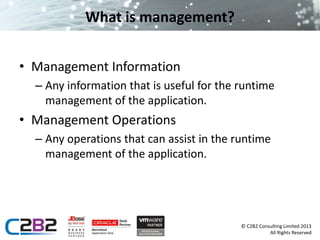 © C2B2 Consulting Limited 2013 
All Rights Reserved 
What is management? 
• Management Information 
– Any information that is useful for the runtime 
management of the application. 
• Management Operations 
– Any operations that can assist in the runtime 
management of the application. 
 