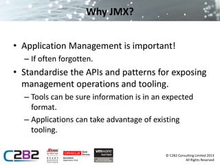 © C2B2 Consulting Limited 2013 
All Rights Reserved 
Why JMX? 
• Application Management is important! 
– If often forgotten. 
• Standardise the APIs and patterns for exposing 
management operations and tooling. 
– Tools can be sure information is in an expected 
format. 
– Applications can take advantage of existing 
tooling. 
 