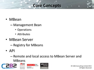 © C2B2 Consulting Limited 2013 
All Rights Reserved 
Core Concepts 
• MBean 
– Management Bean 
• Operations 
• Attributes 
• MBean Server 
– Registry for MBeans 
• API 
– Remote and local access to MBean Server and 
MBeans 
 