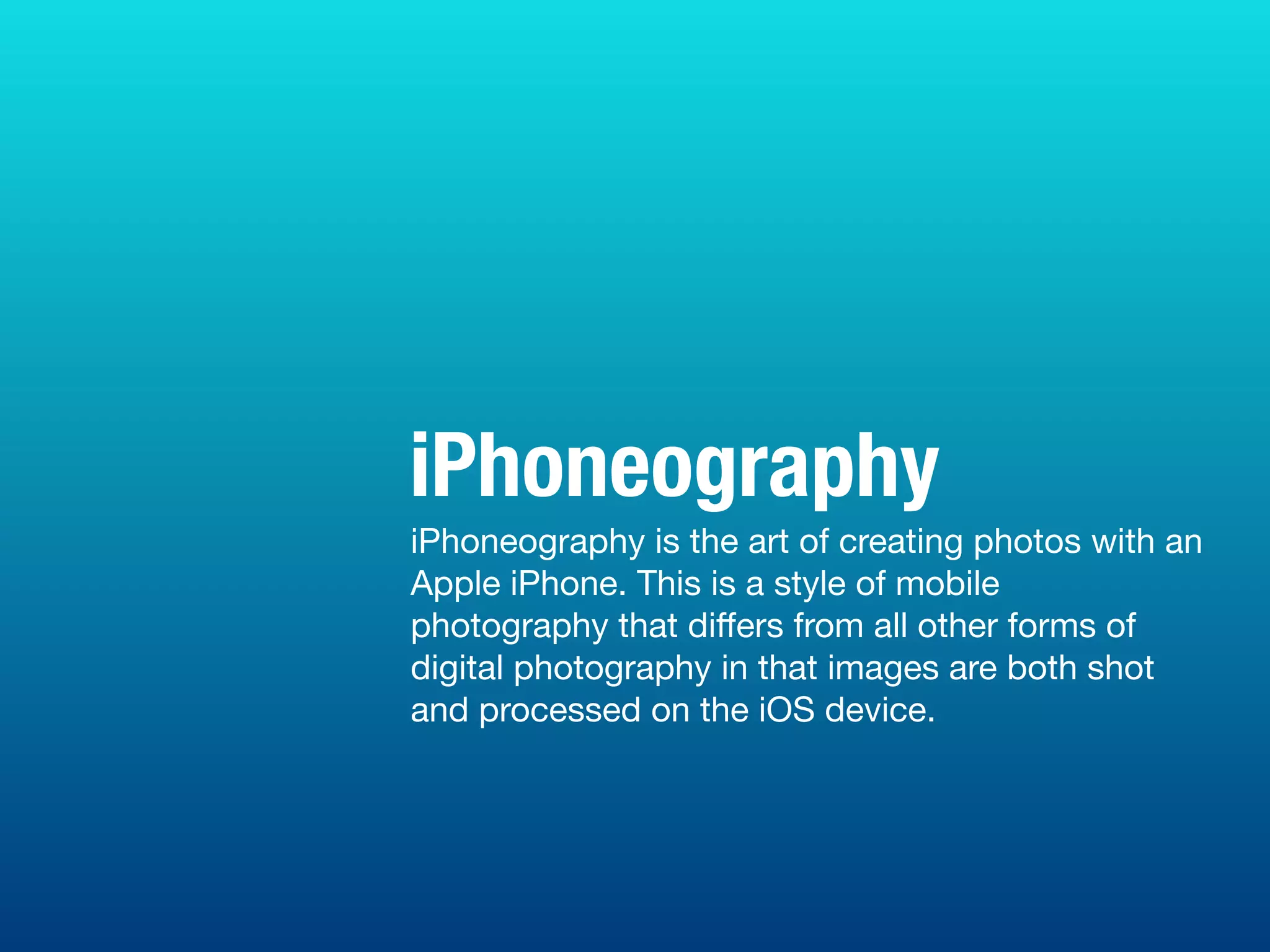 iPhoneography is the art of creating photos with an
Apple iPhone. This is a style of mobile
photography that diﬀers from all other forms of
digital photography in that images are both shot
and processed on the iOS device.
iPhoneography
 