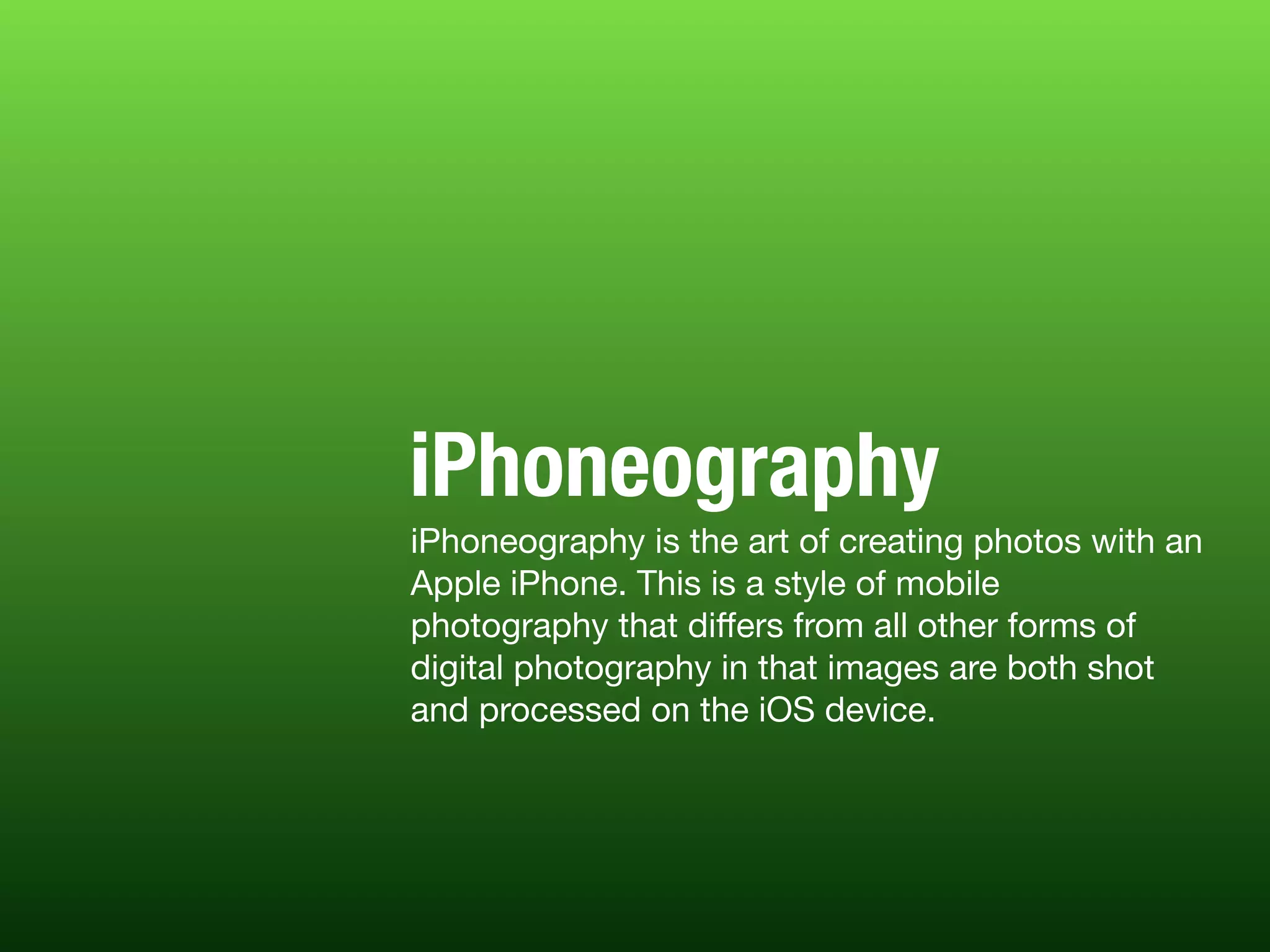 iPhoneography is the art of creating photos with an
Apple iPhone. This is a style of mobile
photography that diﬀers from all other forms of
digital photography in that images are both shot
and processed on the iOS device.
iPhoneography
 