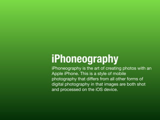 iPhoneography is the art of creating photos with an
Apple iPhone. This is a style of mobile
photography that diﬀers from all other forms of
digital photography in that images are both shot
and processed on the iOS device.
iPhoneography
 