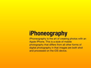 iPhoneography is the art of creating photos with an
Apple iPhone. This is a style of mobile
photography that diﬀers from all other forms of
digital photography in that images are both shot
and processed on the iOS device.
iPhoneography
 
