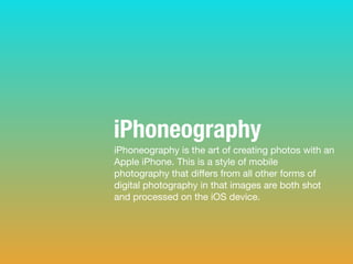 iPhoneography is the art of creating photos with an
Apple iPhone. This is a style of mobile
photography that diﬀers from all other forms of
digital photography in that images are both shot
and processed on the iOS device.
iPhoneography
 