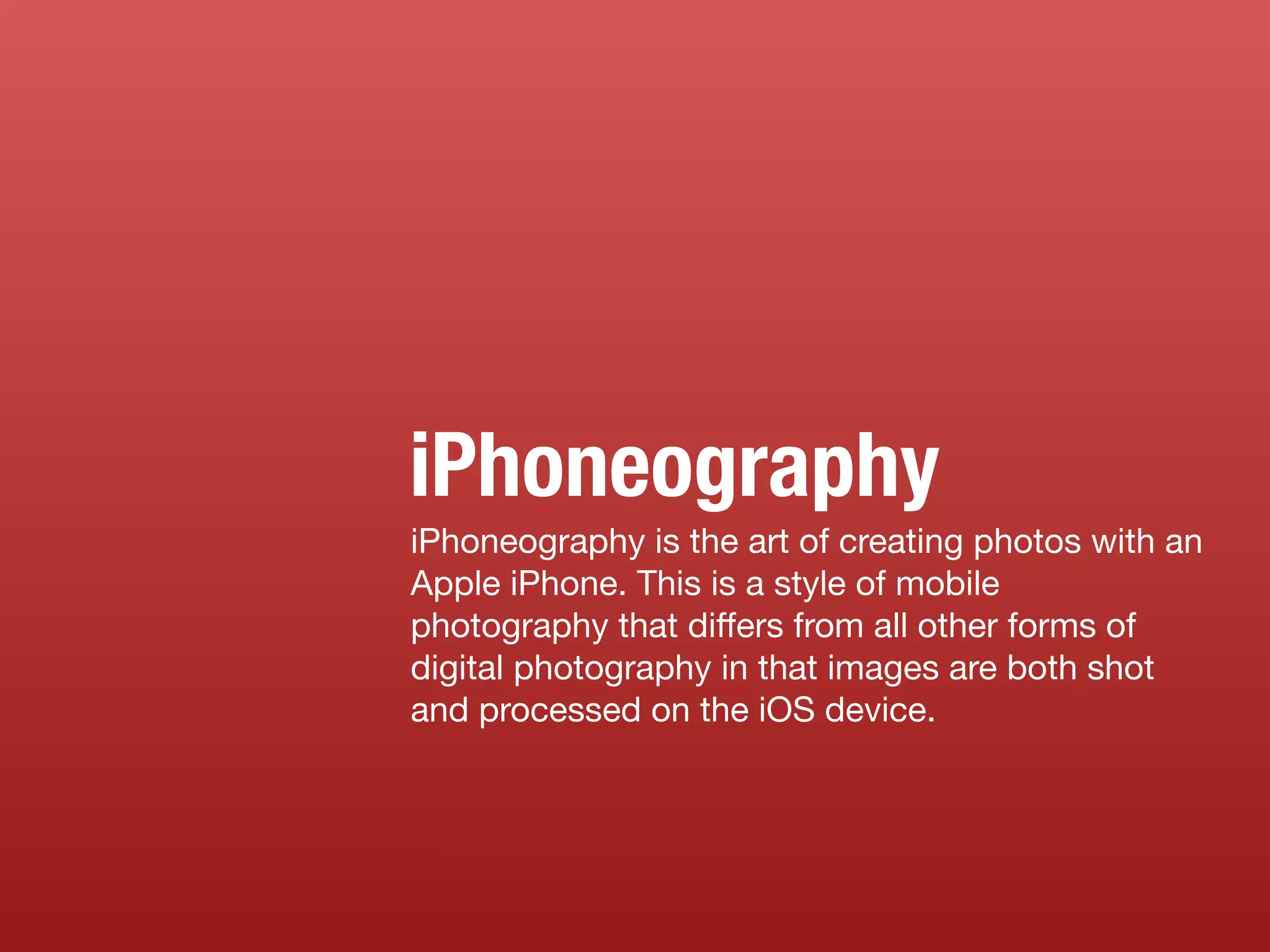 iPhoneography is the art of creating photos with an
Apple iPhone. This is a style of mobile
photography that differs from all other forms of
digital photography in that images are both shot
and processed on the iOS device.
iPhoneography