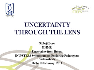 UNCERTAINTY
THROUGH THE LENS
Shibaji Bose
IIHMR
Uncertainty from Below
JNU/STEPS Symposium on Exploring Pathways to
Sustainability
Delhi 10 February 2014
 