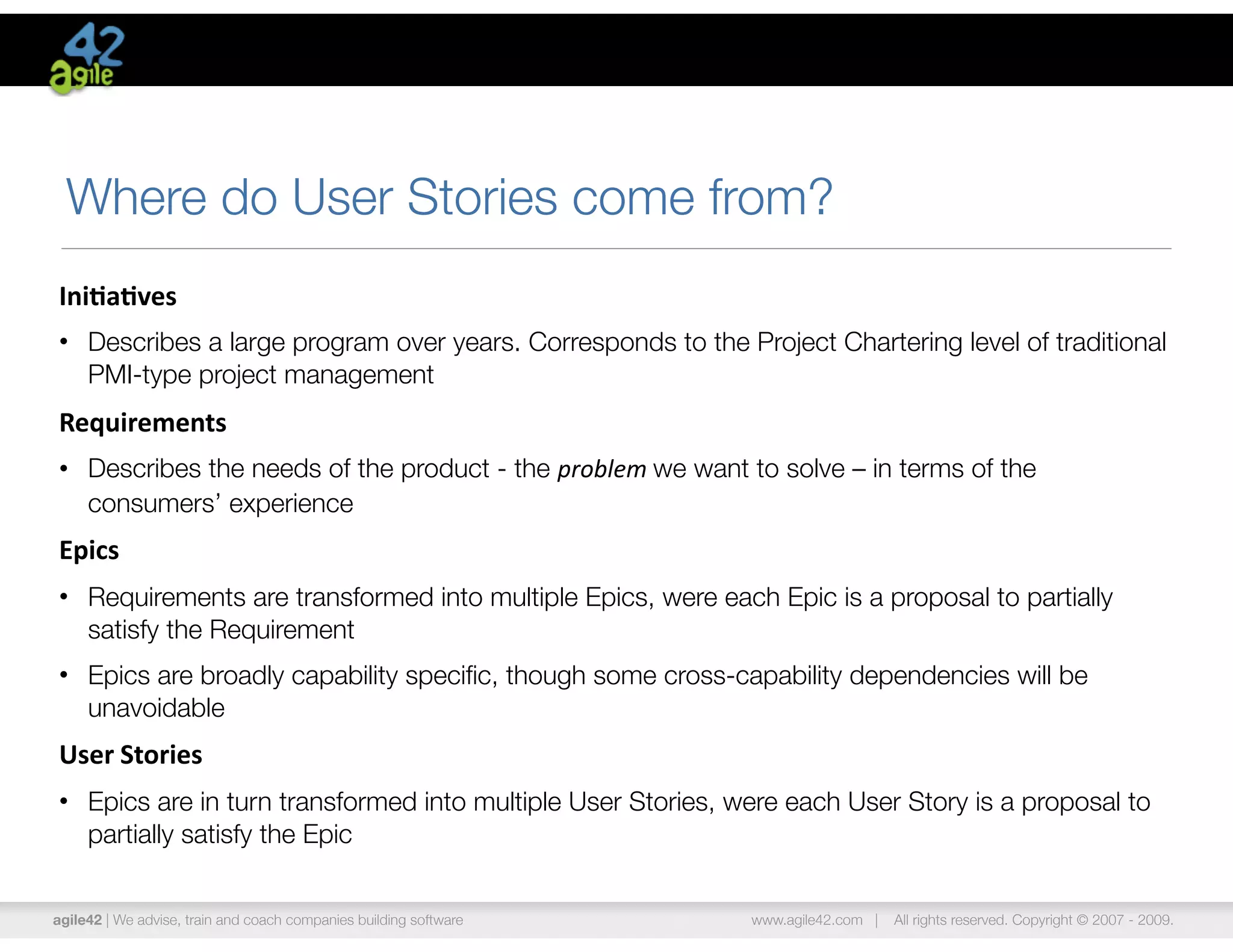 Where do User Stories come from?
Ini$a$ves	
  
• Describes a large program over years. Corresponds to the Project Chartering level of traditional
  PMI-type project management
Requirements	
  
• Describes the needs of the product - the problem	
  we want to solve – in terms of the
  consumers’ experience
Epics
• Requirements are transformed into multiple Epics, were each Epic is a proposal to partially
  satisfy the Requirement
• Epics are broadly capability speciﬁc, though some cross-capability dependencies will be
  unavoidable
User	
  Stories
• Epics are in turn transformed into multiple User Stories, were each User Story is a proposal to
  partially satisfy the Epic


agile42 | We advise, train and coach companies building software   www.agile42.com |   All rights reserved. Copyright © 2007 - 2009.
 