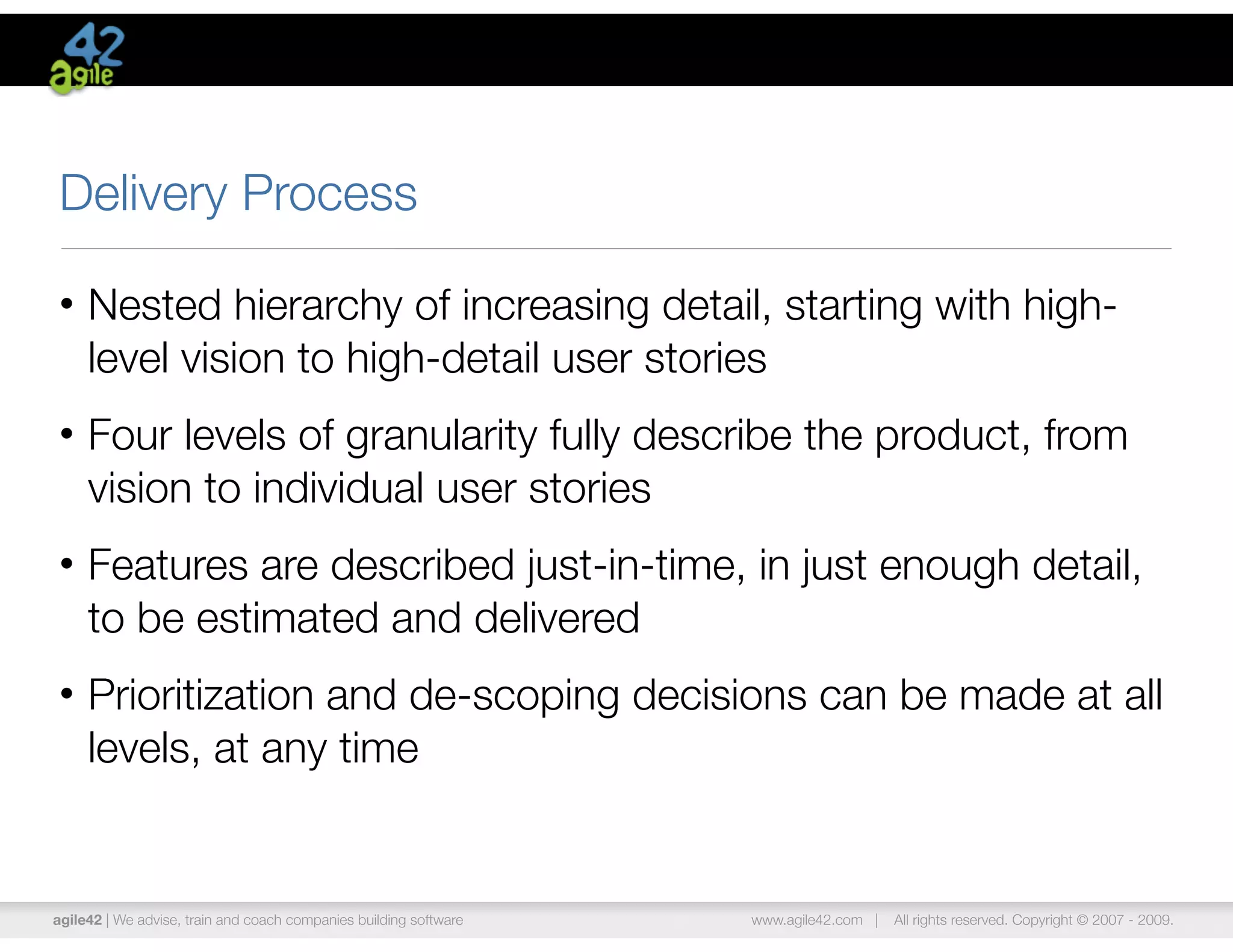 Delivery Process

• Nested hierarchy of increasing detail, starting with high-
  level vision to high-detail user stories
• Four levels of granularity fully describe the product, from
  vision to individual user stories
• Features are described just-in-time, in just enough detail,
  to be estimated and delivered
• Prioritization and de-scoping decisions can be made at all
  levels, at any time


agile42 | We advise, train and coach companies building software   www.agile42.com |   All rights reserved. Copyright © 2007 - 2009.
 