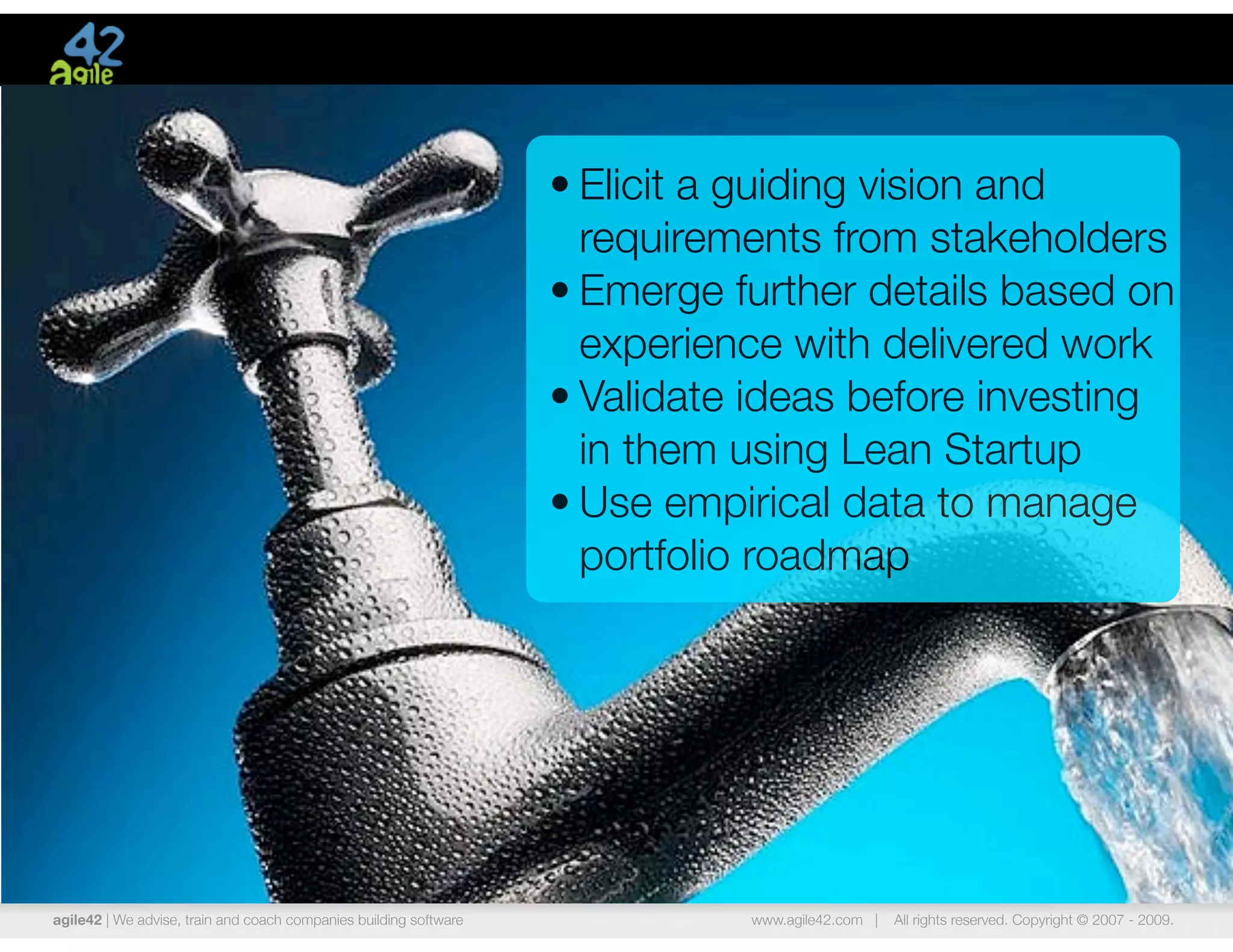 • Elicit a guiding vision and
                                                                     requirements from stakeholders
                                                                   • Emerge further details based on
                                                                     experience with delivered work
                                                                   • Validate ideas before investing
                                                                     in them using Lean Startup
                                                                   • Use empirical data to manage
                                                                     portfolio roadmap




agile42 | We advise, train and coach companies building software             www.agile42.com |   All rights reserved. Copyright © 2007 - 2009.
 