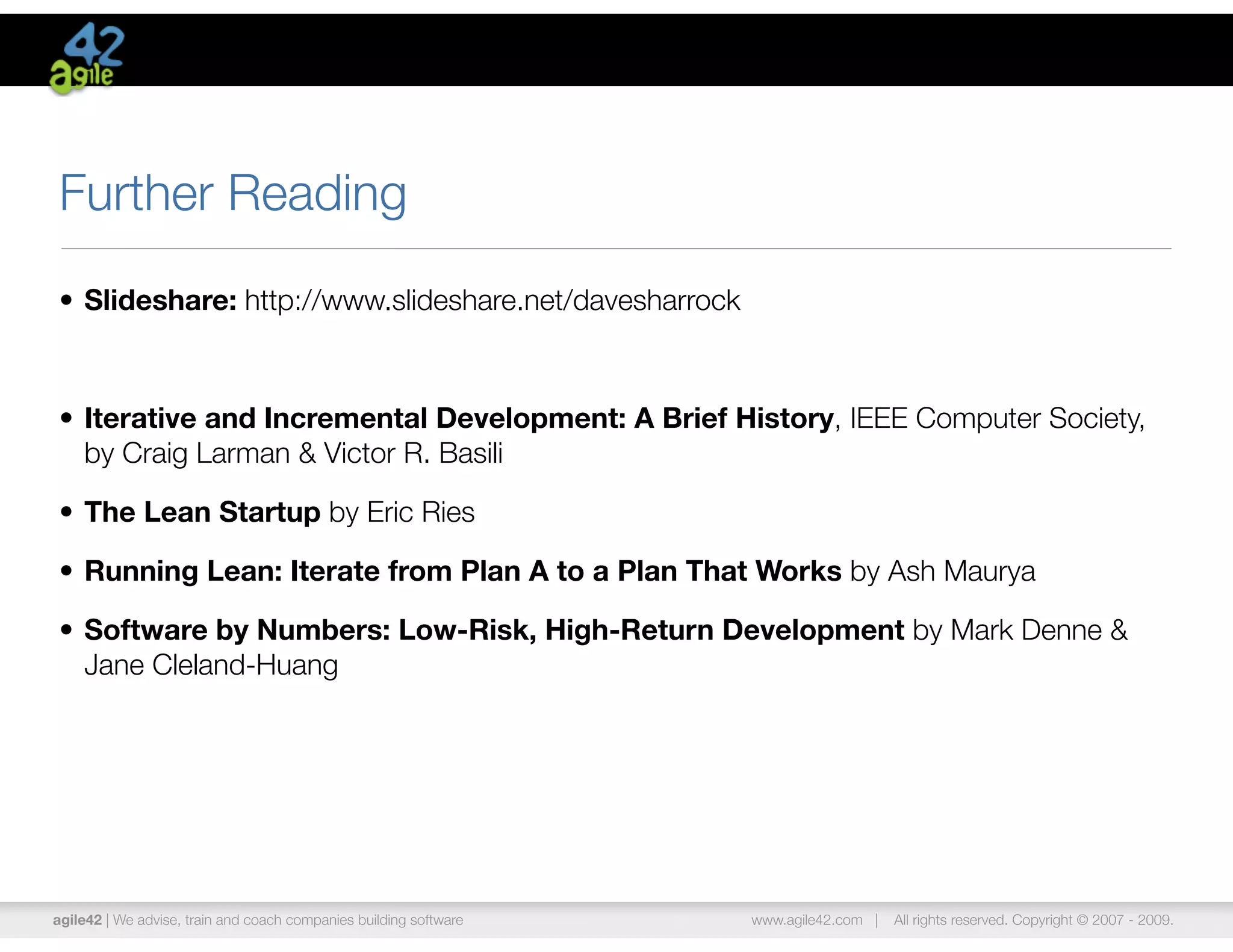Further Reading
• Slideshare: http://www.slideshare.net/davesharrock



• Iterative and Incremental Development: A Brief History, IEEE Computer Society,
  by Craig Larman & Victor R. Basili

• The Lean Startup by Eric Ries

• Running Lean: Iterate from Plan A to a Plan That Works by Ash Maurya

• Software by Numbers: Low-Risk, High-Return Development by Mark Denne &
  Jane Cleland-Huang




agile42 | We advise, train and coach companies building software   www.agile42.com |   All rights reserved. Copyright © 2007 - 2009.
 