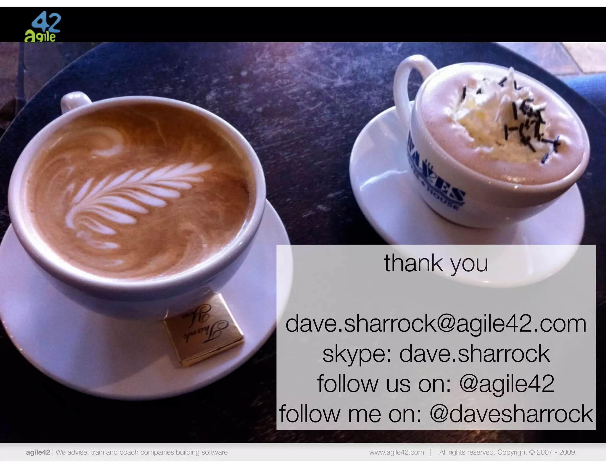 thank you

                                                                    dave.sharrock@agile42.com
                                                                         skype: dave.sharrock
                                                                        follow us on: @agile42
                                                                   follow me on: @davesharrock
agile42 | We advise, train and coach companies building software          www.agile42.com |   All rights reserved. Copyright © 2007 - 2009.
 