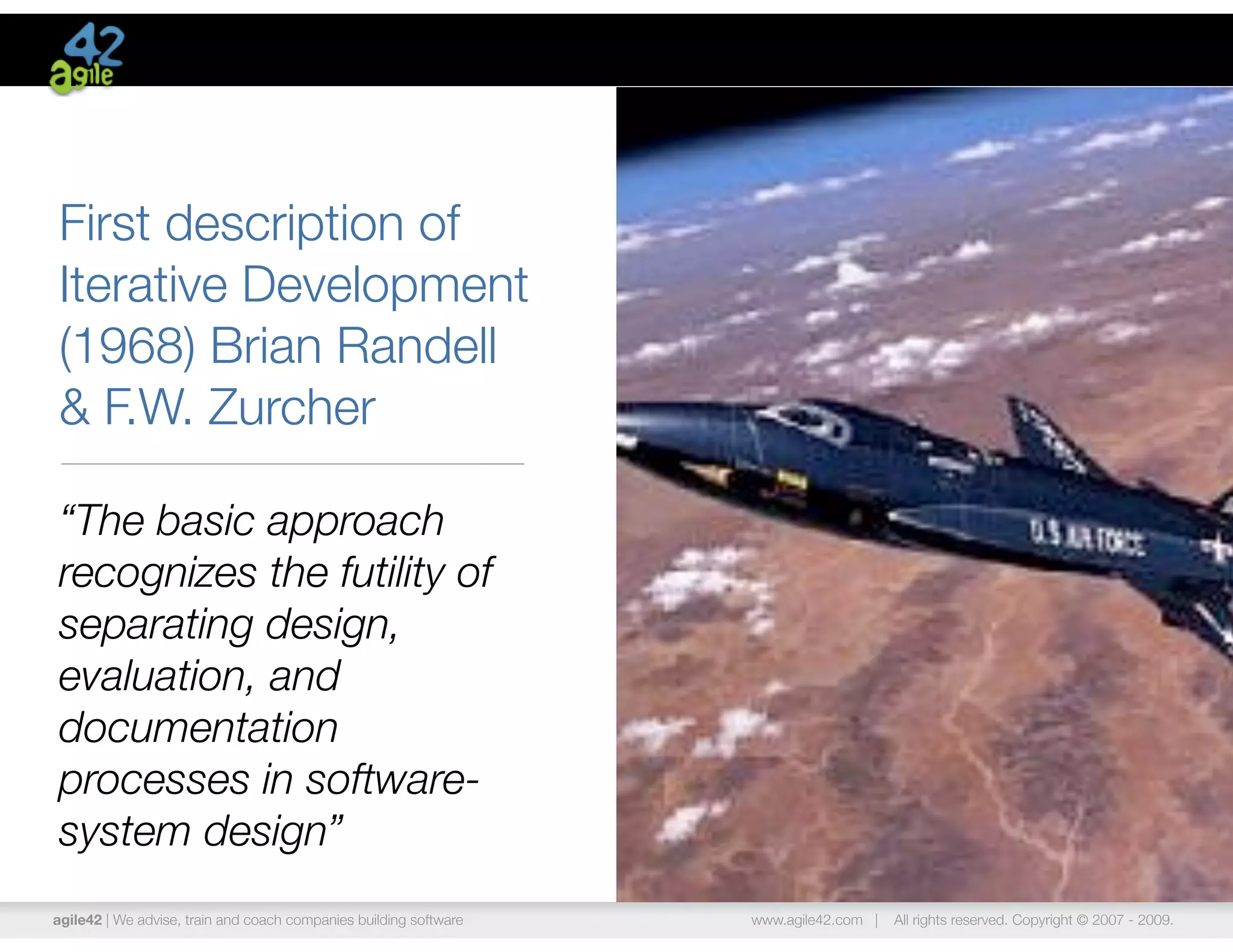 First description of
Iterative Development
(1968) Brian Randell
& F.W. Zurcher

“The basic approach
recognizes the futility of
separating design,
evaluation, and
documentation
processes in software-
system design”
agile42 | We advise, train and coach companies building software   www.agile42.com |   All rights reserved. Copyright © 2007 - 2009.
 