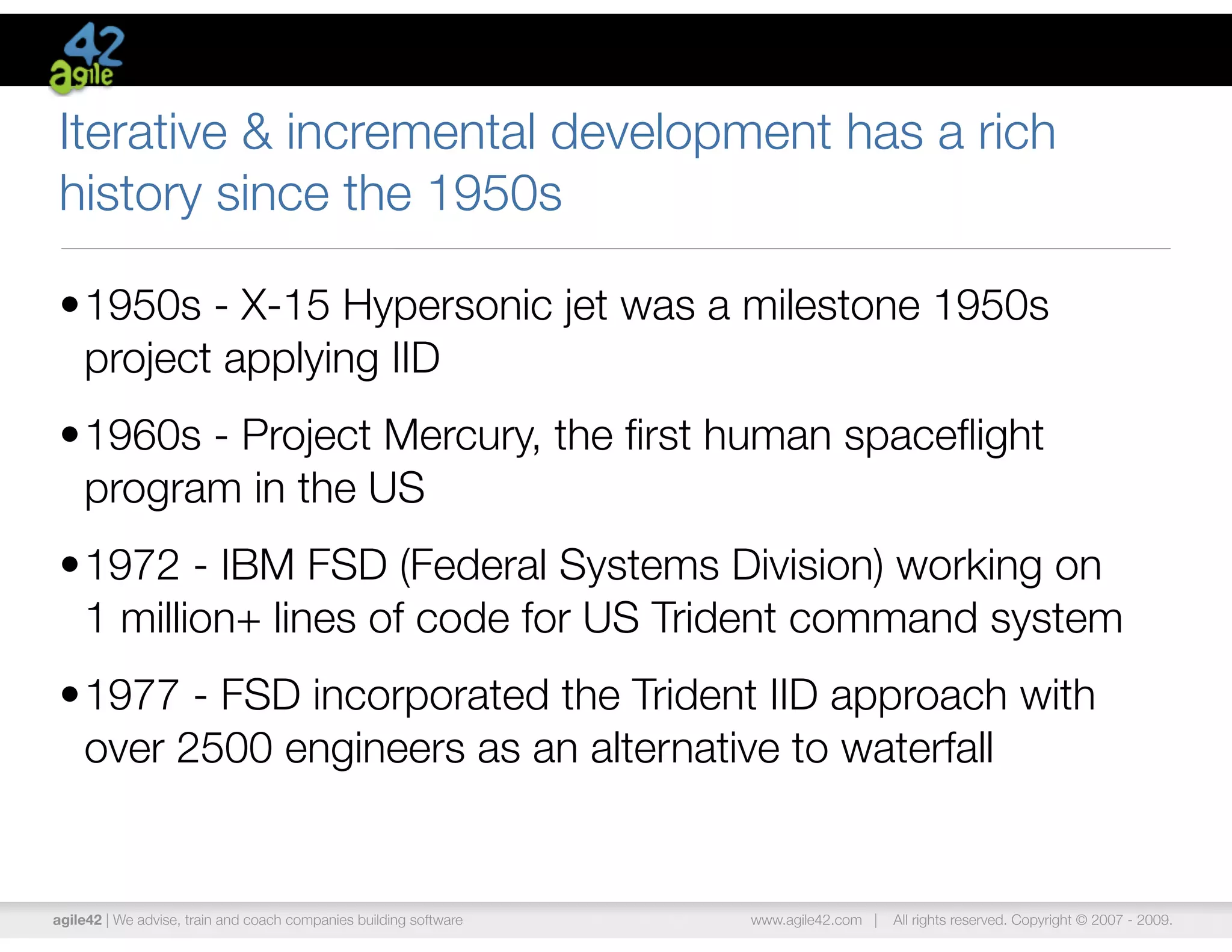 Iterative & incremental development has a rich
history since the 1950s

•1950s - X-15 Hypersonic jet was a milestone 1950s
 project applying IID
•1960s - Project Mercury, the ﬁrst human spaceﬂight
 program in the US
•1972 - IBM FSD (Federal Systems Division) working on
 1 million+ lines of code for US Trident command system
•1977 - FSD incorporated the Trident IID approach with
 over 2500 engineers as an alternative to waterfall


agile42 | We advise, train and coach companies building software   www.agile42.com |   All rights reserved. Copyright © 2007 - 2009.
 