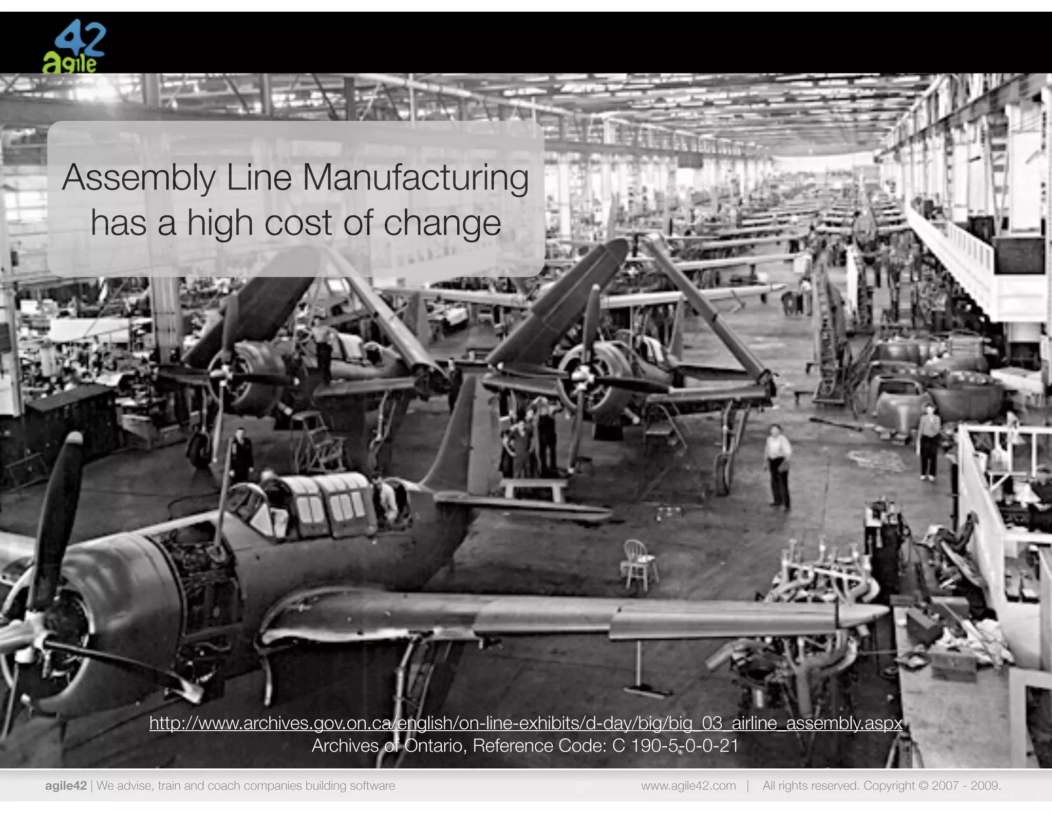 Assembly Line Manufacturing
    has a high cost of change




                   http://www.archives.gov.on.ca/english/on-line-exhibits/d-day/big/big_03_airline_assembly.aspx
                                       Archives of Ontario, Reference Code: C 190-5-0-0-21

agile42 | We advise, train and coach companies building software               www.agile42.com |   All rights reserved. Copyright © 2007 - 2009.
 