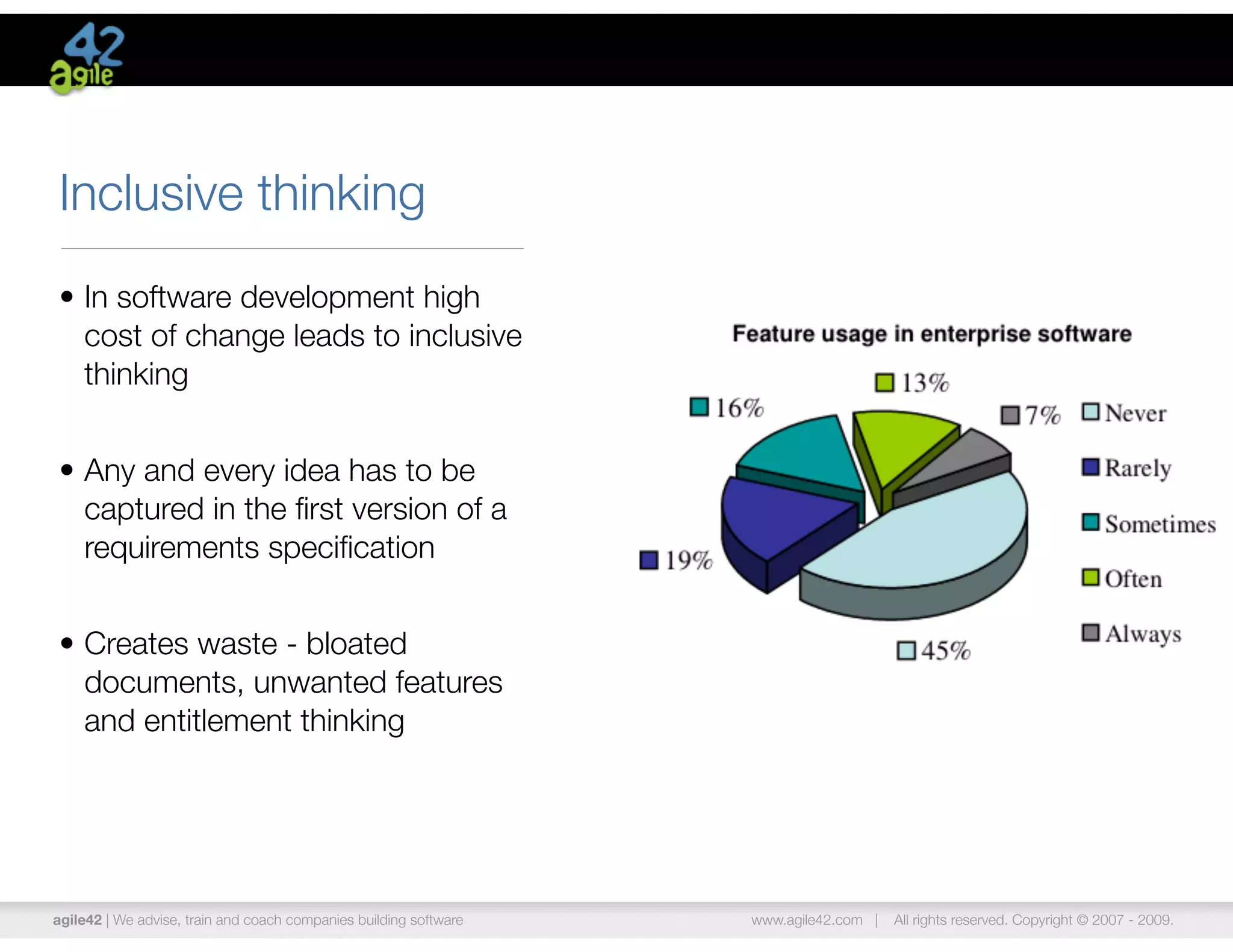 Inclusive thinking
• In software development high
  cost of change leads to inclusive
  thinking


• Any and every idea has to be
  captured in the ﬁrst version of a
  requirements speciﬁcation


• Creates waste - bloated
  documents, unwanted features
  and entitlement thinking




agile42 | We advise, train and coach companies building software   www.agile42.com |   All rights reserved. Copyright © 2007 - 2009.
 
