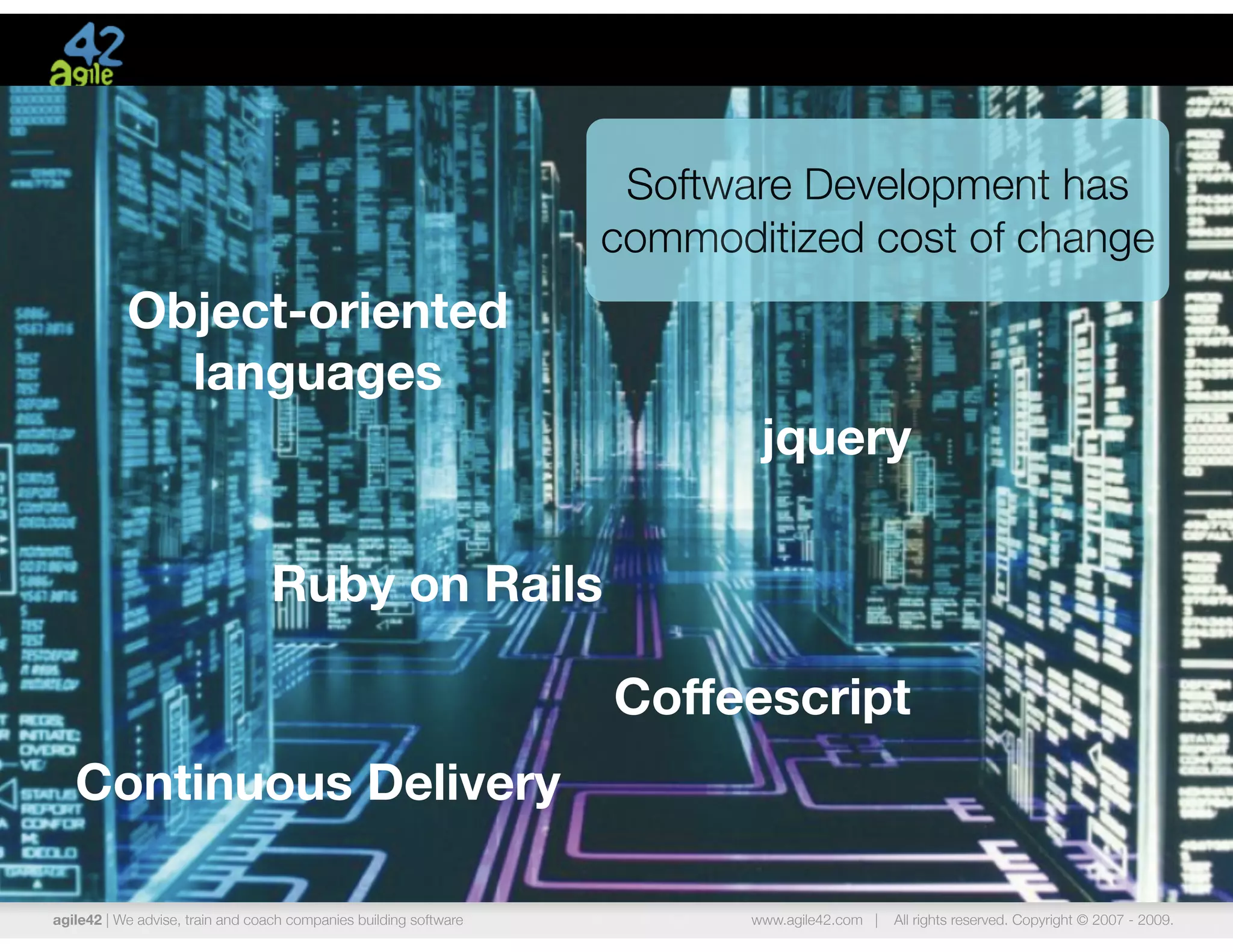 Software Development has
                                                                   commoditized cost of change
           Object-oriented
             languages
                                                                           jquery

                                  Ruby on Rails

                                                                   Coffeescript
   Continuous Delivery

agile42 | We advise, train and coach companies building software          www.agile42.com |   All rights reserved. Copyright © 2007 - 2009.
 