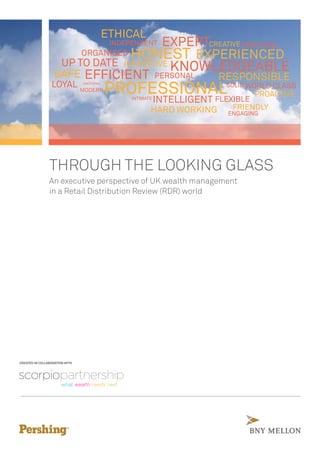 THROUGH THE LOOKING GLASS
An executive perspective of UK wealth management
in a Retail Distribution Review (RDR) world
CREATED IN COLLABORATION WITH
EXPERTCREATIVE
EXPERIENCEDHONEST
PRACTICALINDEPENDENT
ETHICAL
ORGANISED
KNOWLEDGEABLE
RESPONSIBLEPERSONAL
INNOVATIVEUP TO DATE
EFFICIENTSAFE
LOYAL
PROFESSIONALMODERN
INTELLIGENT
SOLID WORLD CLASS
FLEXIBLE
PROACTIVE
HARD WORKING FRIENDLY
ENGAGING
INTIMATE
EMOTIONAL
 