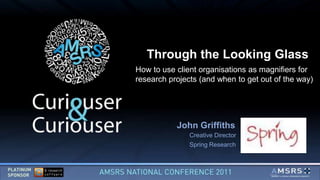 Through the Looking Glass
How to use client organisations as magnifiers for
research projects (and when to get out of the way)




           John Griffiths
               Creative Director
               Spring Research
 