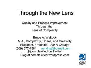 Through the New Lens Quality and Process Improvement Through the  Lens of Complexity Bruce A. Waltuck M.A., Complexity, Chaos, and Creativity President, Freethinc… For A Change (609) 577-1584  [email_address]   @complexified on Twitter Blog at complexified.wordpress.com 