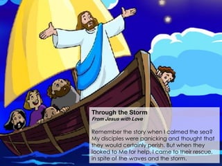 Through the Storm
From Jesus with Love
Remember the story when I calmed the sea?
My disciples were panicking and thought that
they would certainly perish. But when they
looked to Me for help, I came to their rescue,
in spite of the waves and the storm.
 