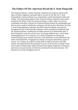 The Failure Of The American Dream By F. Scott Fitzgerald
The American Dream; a reality chased by Americans for centuries, based on the
ideas of liberty, happiness and equal right to success for all. But, for F. Scott
Fitzgerald the American Dream was a materialistic world of permanent riches and
fortune. This distorted perception of the American Dream, shared by many others,
resulted in the failure of the real American Dream, a reality where one can live
comfortably and safely. Instead, the American Dream became this unattainable goal
that can never result in satisfaction, as humans will always have that desire for more.
F. Scott Fitzgeraldclearly represents the failed American Dream, as he proved
throughout his life of short periods of glamor which concluded in heartbreak, that
the American Dream is nothing but an endless pursuit of an unattainable goal. F.
Scott Fitzgerald s early life was the story of a young ambitious boy s rise to fame
and disappointment. Even when he was a child, Fitzgerald was chasing the
American Dream as he wanted to become a rich and famous writer admired by the
whole world (QUOTE). Fitzgerald was already craving the materialistic aspect of
success. As a student, he used his writing skills to impress his peers and make
friends. He experienced his first glimpse of success as he became a member of the
most exclusive dining clubs, began writing for the campus magazines at Princeton,
and wrote a musical comedy in which he cast himself as the main character. The
attention was on him throughout most of
 