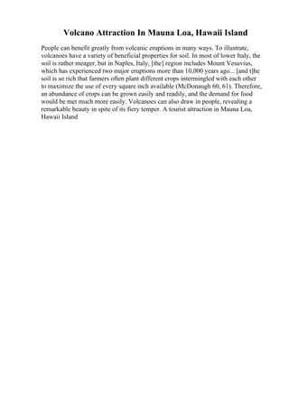 Volcano Attraction In Mauna Loa, Hawaii Island
People can benefit greatly from volcanic eruptions in many ways. To illustrate,
volcanoes have a variety of beneficial properties for soil. In most of lower Italy, the
soil is rather meager, but in Naples, Italy, [the] region includes Mount Vesuvius,
which has experienced two major eruptions more than 10,000 years ago... [and t]he
soil is so rich that farmers often plant different crops intermingled with each other
to maximize the use of every square inch available (McDonaugh 60, 61). Therefore,
an abundance of crops can be grown easily and readily, and the demand for food
would be met much more easily. Volcanoes can also draw in people, revealing a
remarkable beauty in spite of its fiery temper. A tourist attraction in Mauna Loa,
Hawaii Island
 