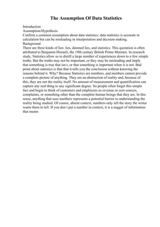 The Assumption Of Data Statistics
Introduction
Assumption/Hypothesis
Confirm a common assumption about data statistics: data statistics is accurate in
calculation but can be misleading in interpretation and decision making.
Background
There are three kinds of lies: lies, damned lies, and statistics. This quotation is often
attributed to Benjamin Disraeli, the 19th century British Prime Minister. In research
study, Statistics allow us to distill a large number of experiences down to a few simple
truths. But the truths may not be important, or they may be misleading and imply
that something is true that isn t, or that something is important when it is not. Bad
point about statistics is that that it tells you the conclusion without knowing the
reasons behind it. Why? Because Statistics are numbers, and numbers cannot provide
a complete picture of anything. They are an abstraction of reality and, because of
this, they are not the reality itself. No amount of measurement and quantification can
capture any real thing to any significant degree. So people often forget this simple
fact and begin to think of customers and employees as revenue or cost sources,
complaints, or something other than the complete human beings that they are. In this
sense, anything that uses numbers represents a potential barrier to understanding the
reality being studied. Of course, absent context, numbers only tell the story the writer
wants them to tell. If you don t put a number in context, it is a nugget of information
that means
 