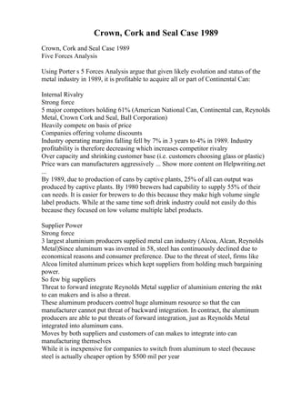 Crown, Cork and Seal Case 1989
Crown, Cork and Seal Case 1989
Five Forces Analysis
Using Porter s 5 Forces Analysis argue that given likely evolution and status of the
metal industry in 1989, it is profitable to acquire all or part of Continental Can:
Internal Rivalry
Strong force
5 major competitors holding 61% (American National Can, Continental can, Reynolds
Metal, Crown Cork and Seal, Ball Corporation)
Heavily compete on basis of price
Companies offering volume discounts
Industry operating margins falling fell by 7% in 3 years to 4% in 1989. Industry
profitability is therefore decreasing which increases competitor rivalry
Over capacity and shrinking customer base (i.e. customers choosing glass or plastic)
Price wars can manufacturers aggressively ... Show more content on Helpwriting.net
...
By 1989, due to production of cans by captive plants, 25% of all can output was
produced by captive plants. By 1980 brewers had capability to supply 55% of their
can needs. It is easier for brewers to do this because they make high volume single
label products. While at the same time soft drink industry could not easily do this
because they focused on low volume multiple label products.
Supplier Power
Strong force
3 largest aluminium producers supplied metal can industry (Alcoa, Alcan, Reynolds
Metal)Since aluminum was invented in 58, steel has continuously declined due to
economical reasons and consumer preference. Due to the threat of steel, firms like
Alcoa limited aluminum prices which kept suppliers from holding much bargaining
power.
So few big suppliers
Threat to forward integrate Reynolds Metal supplier of aluminium entering the mkt
to can makers and is also a threat.
These aluminum producers control huge aluminum resource so that the can
manufacturer cannot put threat of backward integration. In contract, the aluminum
producers are able to put threats of forward integration, just as Reynolds Metal
integrated into aluminum cans.
Moves by both suppliers and customers of can makes to integrate into can
manufacturing themselves
While it is inexpensive for companies to switch from aluminum to steel (because
steel is actually cheaper option by $500 mil per year
 